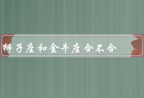 狮子座和金牛座合不合，狮子座和金牛座的性格特点／挑战和解决办法
