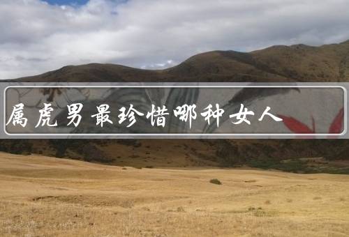 属虎男最珍惜哪种女人，温柔体贴、独立自强、智慧善解