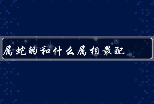 属蛇的和什么属相最配，人、牛的人、和属牛的人最配