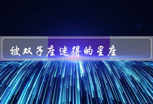 被双子座迷得死死的星座（机智聪慧、多变个性、社交能力）