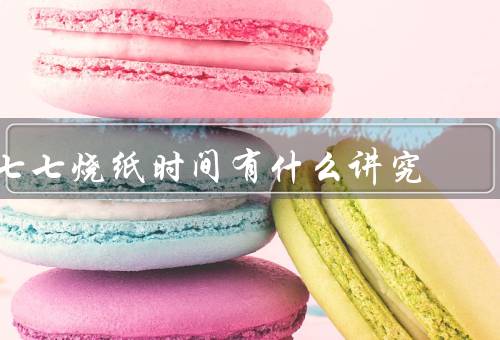 七七烧纸时间有什么讲究（七七烧纸的时间、燃烧纸钱的时间）