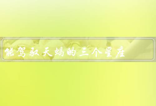 能驾驭天蝎的三个星座，双鱼座／巨蟹座／天蝎座