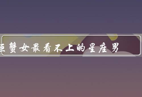 巨蟹女最看不上的星座男（白羊座／狮子座／射手座）