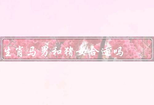 生肖马男和猪女合适吗（性格、兴趣爱好、相处模式）
