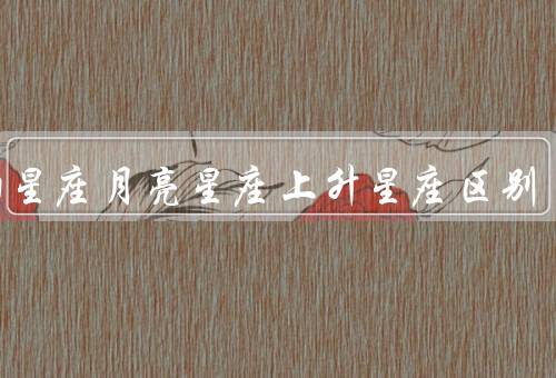 太阳星座月亮星座上升星座区别（太阳星座、月亮星座、上升星座）