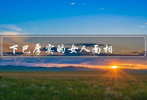 下巴厚实的女人面相（坚毅特质／自信表现／独立自主）