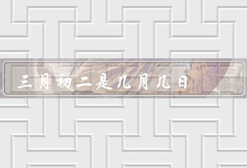 三月初二是几月几日（意义／习俗／寓意）