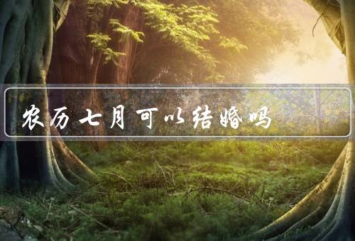 农历七月可以结婚吗（迷信观念／文化底蕴／个人信仰和选择）