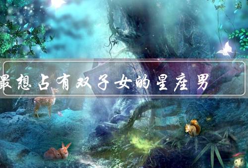 最想占有双子女的星座男（引人入胜的对话／多变的个性）