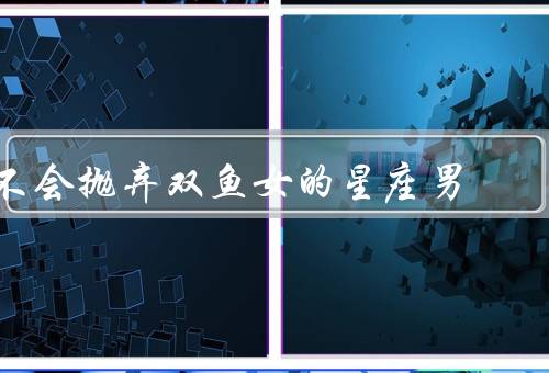 不会抛弃双鱼女的星座男，星座真爱／坚持／浪漫