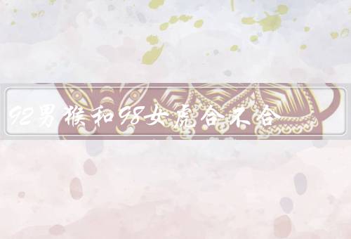 92男猴和98女虎合不合，性格特点、相处方式、结论