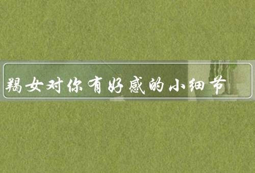 摩羯女对你有好感的小细节，注意细节、主动安排相处时间