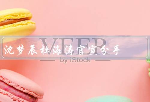 沈梦辰杜海涛官宣分手，感情变淡、聚少离多、友好分手