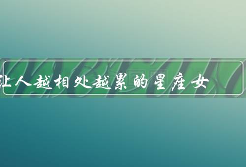 让人越相处越累的星座女（冷漠无情、过于挑剔、情绪化不稳定）