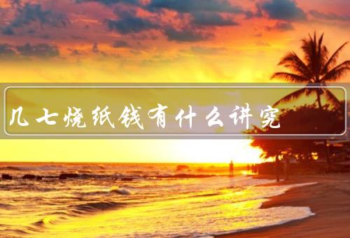几七烧纸钱有什么讲究，准备纸钱的时间、选择烧纸钱的地点
