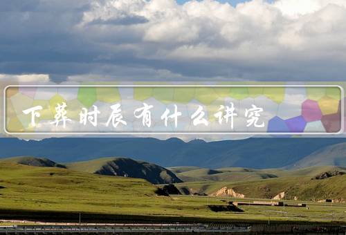 下葬时辰有什么讲究，选择适宜的时辰、尊重先人的离世时辰