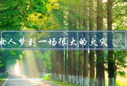 女人梦到一场很大的火灾（梦中的恐惧、内心的不安、寻找内心的平静）