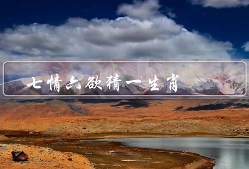 七情六欲猜一生肖，七情／六欲／生肖与七情六欲