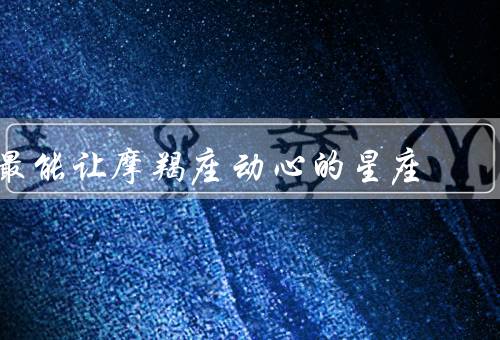 最能让摩羯座动心的星座（白羊座、金牛座、天蝎座）