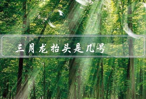 三月龙抬头是几号，上巳节的习俗／意义