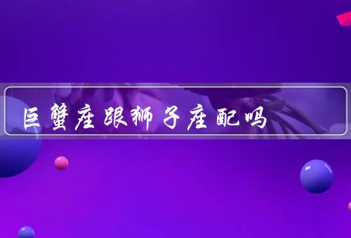巨蟹座跟狮子座配吗（性格差异／相互吸引／相处之道）