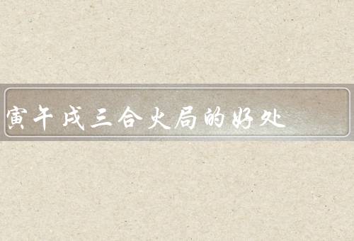 寅午戌三合火局的好处，提供充足的能量、促进人际交流
