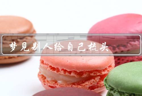 梦见别人给自己梳头（梳头人是谁？／象征意义／启示）