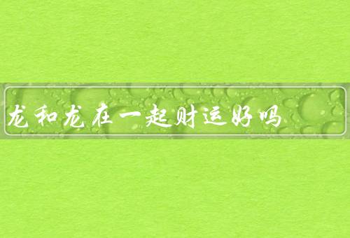 龙和龙在一起财运好吗，意义、传说、在一起意义