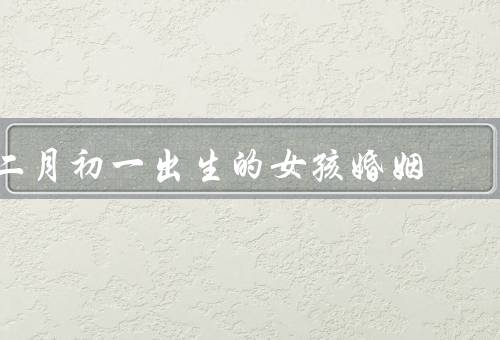 二月初一出生的女孩婚姻，性格特点、婚姻观念、恋爱与婚姻