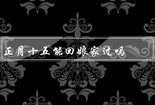 正月十五能回娘家过吗（过节方式／家庭情况／个人选择）