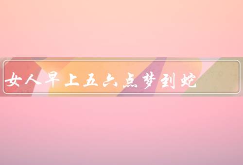 女人早上五六点梦到蛇（象征意义、暗示、可能解读）