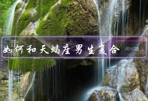 如何和天蝎座男生复合，重建信任、展现自己的优点