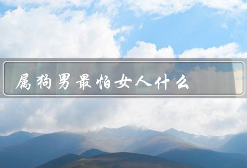 属狗男最怕女人什么，最怕女人什么、心理需求、如何与相处