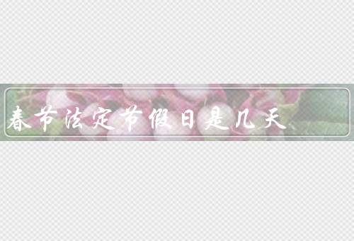 春节法定节假日是几天（法定节假日／习俗活动／购物季）