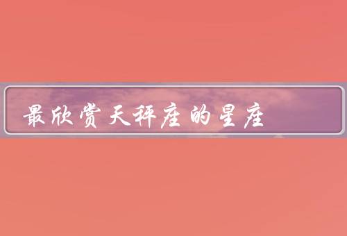 最欣赏天秤座的星座（温和平衡／善于倾听／追求和谐美）