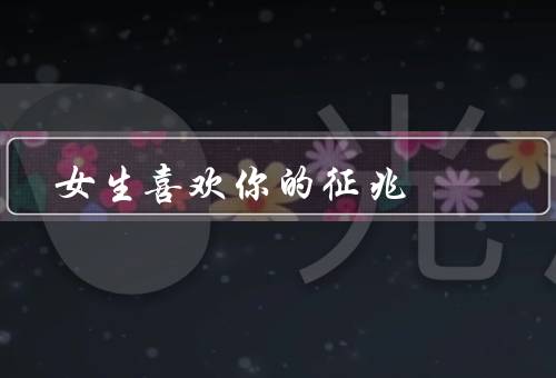 女生喜欢你的征兆，主动接近你／对你特别关心／在意你的反应