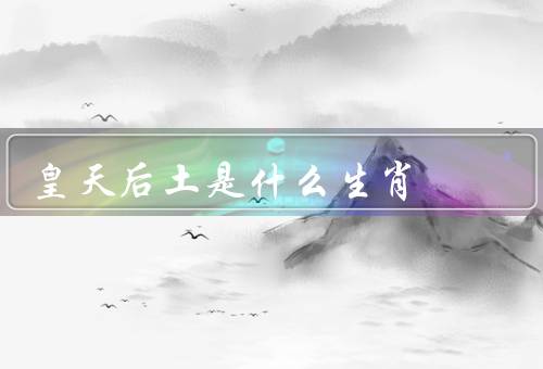 皇天后土是什么生肖，含义／生肖的起源和意义／与生肖的关系