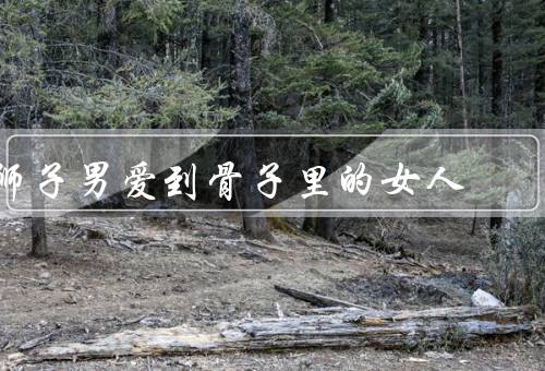 狮子男爱到骨子里的女人，专属女人／热情与温柔／忠诚与承诺