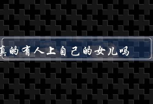 真的有人上自己的女儿吗，曾经的传说、现实生活中的案例