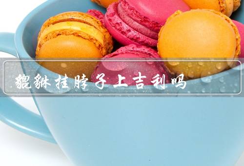 貔貅挂脖子上吉利吗，起源／作用／选择和佩戴