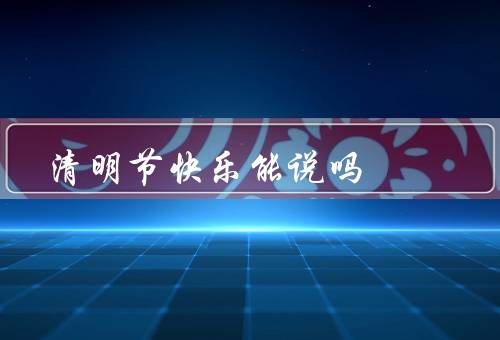 清明节快乐能说吗，清明节的由来／祭扫祖先／家庭团聚