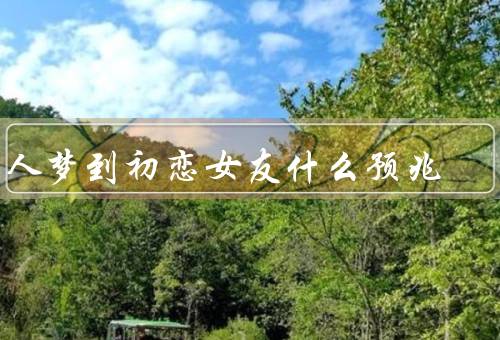 男人梦到初恋女友什么预兆，回忆与怀念、未了情愫、触发因素