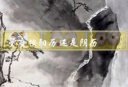 星座按阳历还是阴历，阳历确定的理由、阴历确定的理由