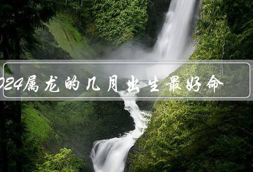 2024属龙的几月出生最好命，人际关系稳定／聪明才智突出