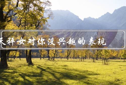 天秤女对你没兴趣的表现（主动联系你／愿意与你独处／对你的关心多）
