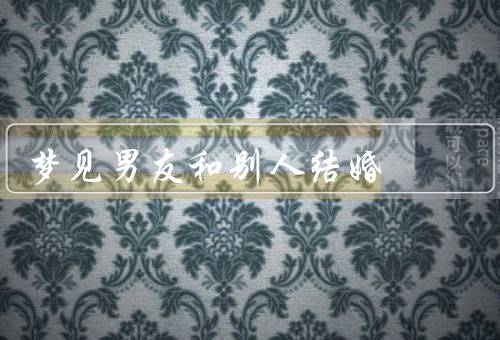 梦见男友和别人结婚，梦见男友结婚的场景／梦境的内在含义