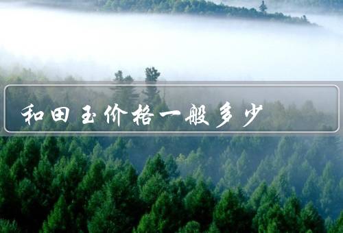 和田玉价格一般多少（因素／范围／参考）