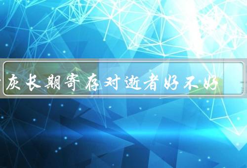 骨灰长期寄存对逝者好不好，纪念逝者、家族传承、对逝者精神安慰