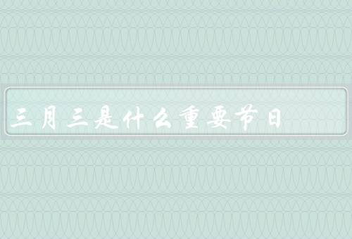 三月三是什么重要节日，起源和历史、庆祝活动、节日意义