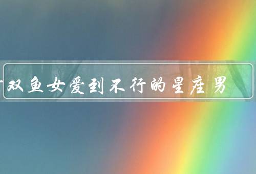 对双鱼女爱到不行的星座男